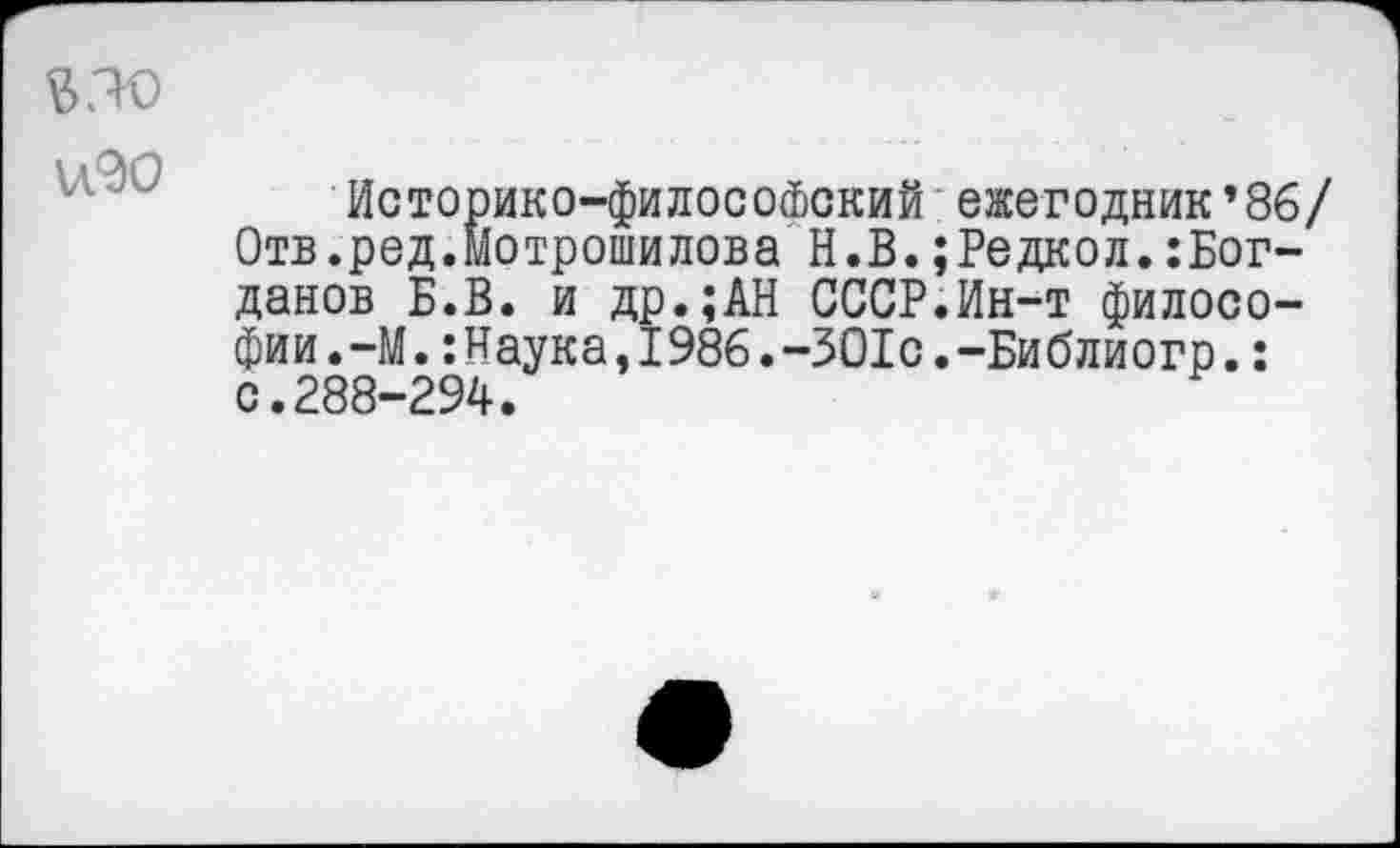 ﻿$30 изо
Историко-философский ежегодник’86/ Отв.ред.Мотрошилова Н.В.;Редкол.:Бог-данов Б.В. и др.;АН СССР.Ин-т философии . -М Наука , I 986.-301с.-Библиогр.: с.288-294.